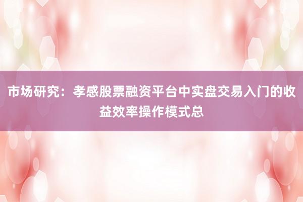市场研究：孝感股票融资平台中实盘交易入门的收益效率操作模式总