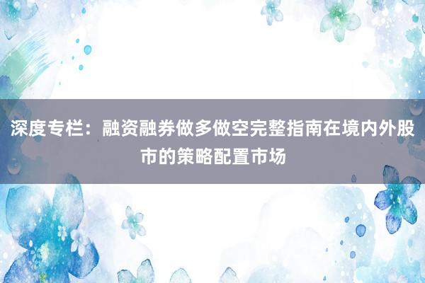 深度专栏：融资融券做多做空完整指南在境内外股市的策略配置市场