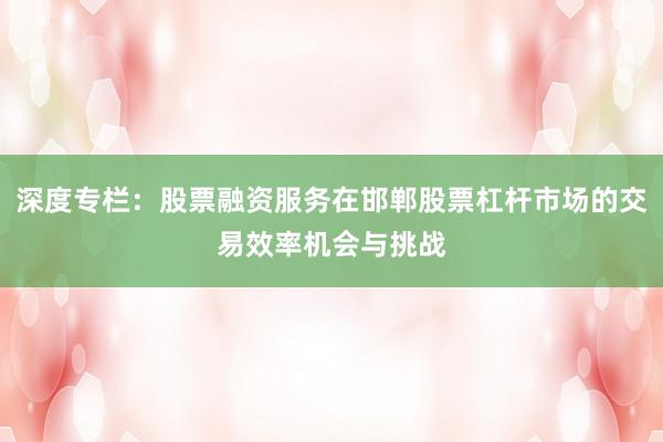 深度专栏：股票融资服务在邯郸股票杠杆市场的交易效率机会与挑战
