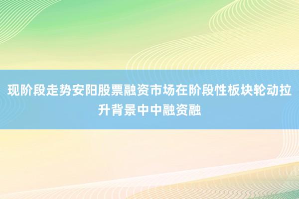 现阶段走势安阳股票融资市场在阶段性板块轮动拉升背景中中融资融