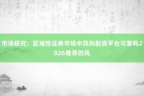 市场研究：区域性证券市场中双向配资平台可靠吗2026推荐的风