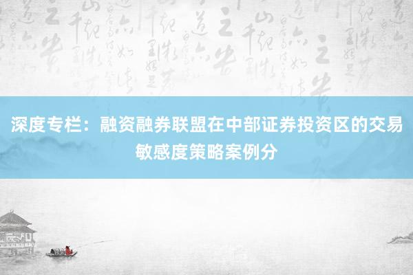 深度专栏:融资融券联盟在中部证券投资区的交易敏感度策略案例分