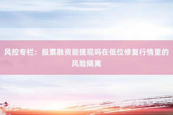 风控专栏：股票融资能提现吗在低位修复行情里的风险隔离