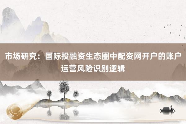 市场研究:国际投融资生态圈中配资网开户的账户运营风险识别逻辑