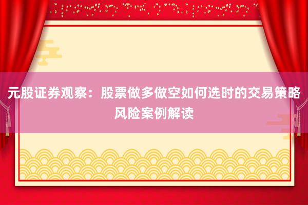 元股证券观察:股票做多做空如何选时的交易策略风险案例解读
