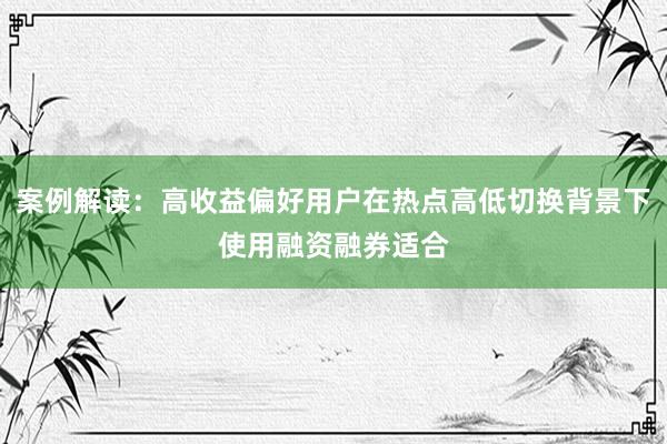 案例解读：高收益偏好用户在热点高低切换背景下使用融资融券适合