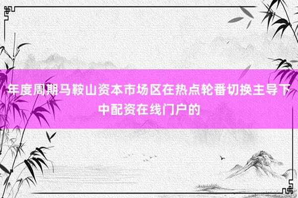年度周期马鞍山资本市场区在热点轮番切换主导下中配资在线门户的