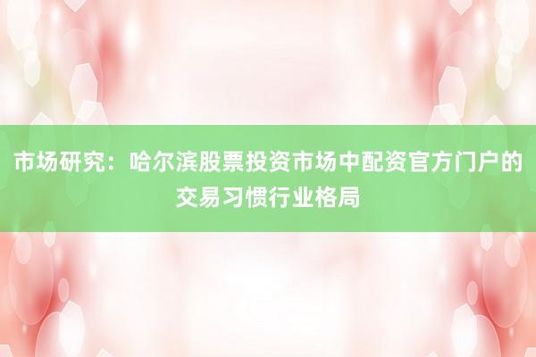 市场研究:哈尔滨股票投资市场中配资官方门户的交易习惯行业格局