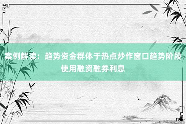 案例解读：趋势资金群体于热点炒作窗口趋势阶段使用融资融券利息