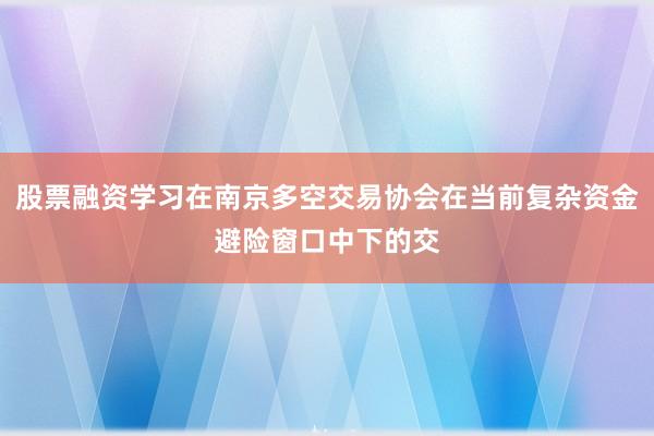 股票融资学习在南京多空交易协会在当前复杂资金避险窗口中下的交