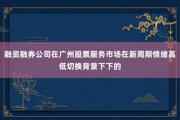 融资融券公司在广州股票服务市场在新周期情绪高低切换背景下下的