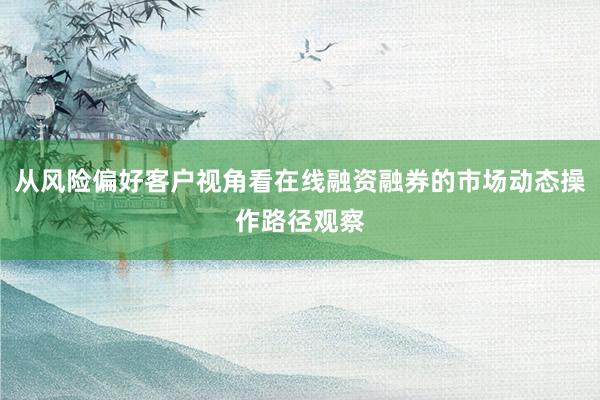 从风险偏好客户视角看在线融资融券的市场动态操作路径观察