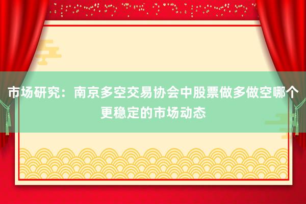 市场研究：南京多空交易协会中股票做多做空哪个更稳定的市场动态