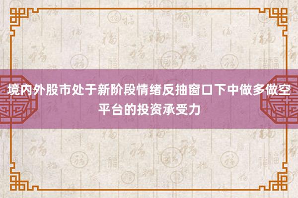 境内外股市处于新阶段情绪反抽窗口下中做多做空平台的投资承受力
