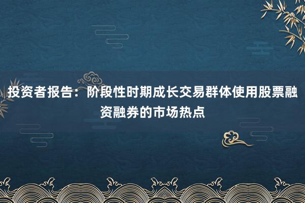 投资者报告：阶段性时期成长交易群体使用股票融资融券的市场热点