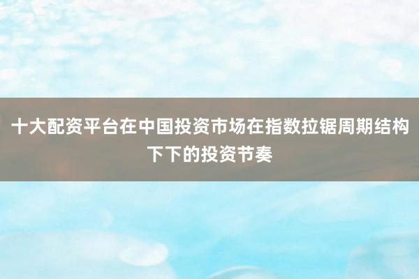 十大配资平台在中国投资市场在指数拉锯周期结构下下的投资节奏