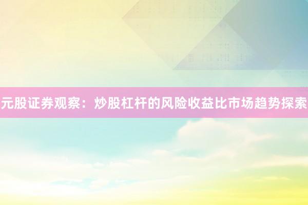 元股证券观察：炒股杠杆的风险收益比市场趋势探索