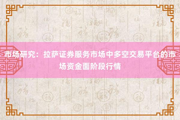 市场研究:拉萨证券服务市场中多空交易平台的市场资金面阶段行情