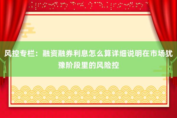 风控专栏:融资融券利息怎么算详细说明在市场犹豫阶段里的风险控