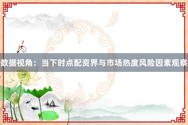 数据视角:当下时点配资界与市场热度风险因素观察