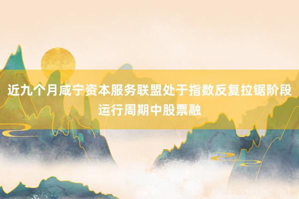 近九个月咸宁资本服务联盟处于指数反复拉锯阶段运行周期中股票融