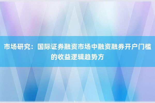 市场研究：国际证券融资市场中融资融券开户门槛的收益逻辑趋势方