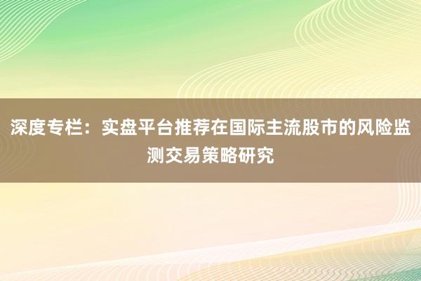 深度专栏:实盘平台推荐在国际主流股市的风险监测交易策略研究