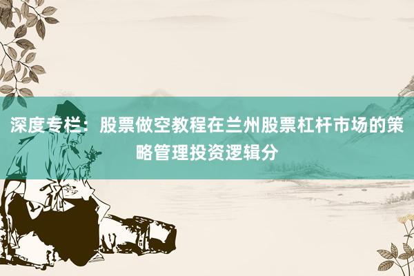 深度专栏：股票做空教程在兰州股票杠杆市场的策略管理投资逻辑分