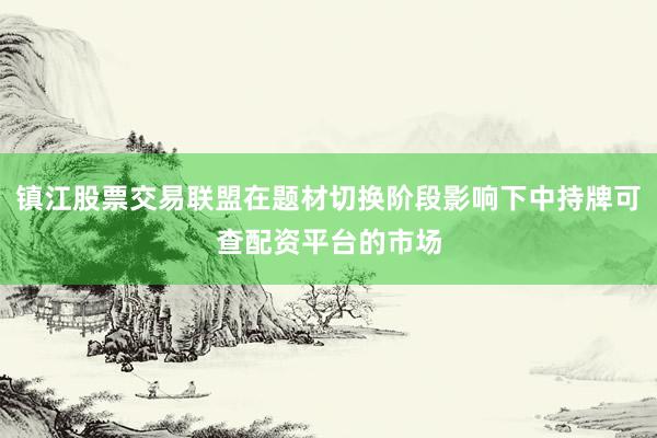 镇江股票交易联盟在题材切换阶段影响下中持牌可查配资平台的市场