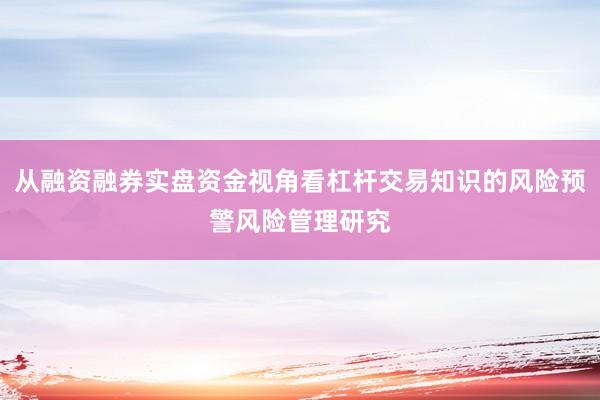 从融资融券实盘资金视角看杠杆交易知识的风险预警风险管理研究