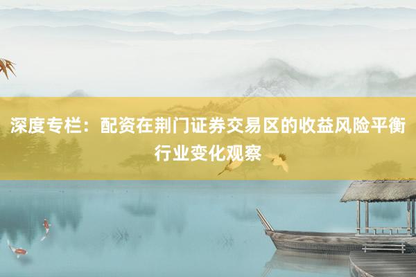 深度专栏:配资在荆门证券交易区的收益风险平衡行业变化观察