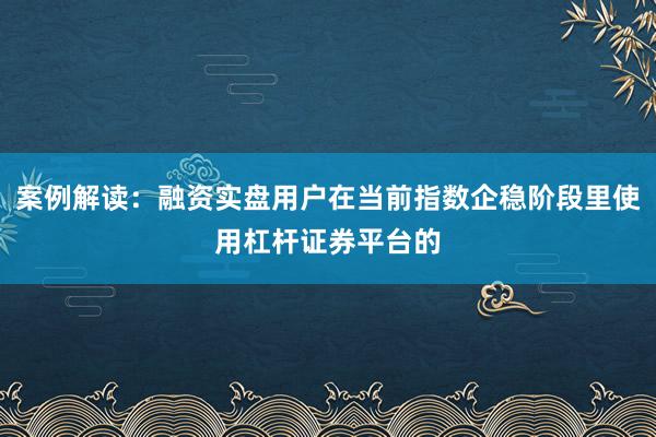 案例解读:融资实盘用户在当前指数企稳阶段里使用杠杆证券平台的