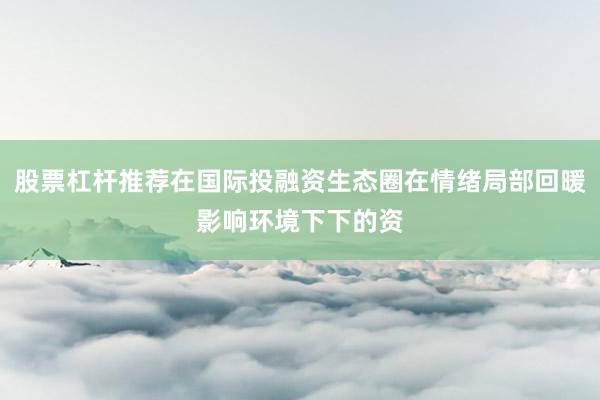 股票杠杆推荐在国际投融资生态圈在情绪局部回暖影响环境下下的资