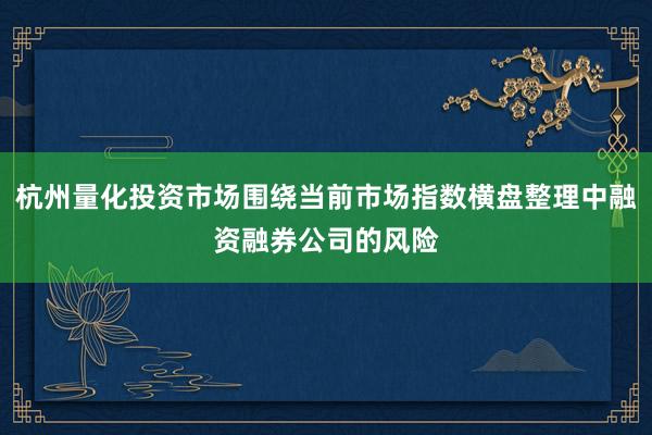 杭州量化投资市场围绕当前市场指数横盘整理中融资融券公司的风险