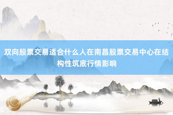 双向股票交易适合什么人在南昌股票交易中心在结构性筑底行情影响