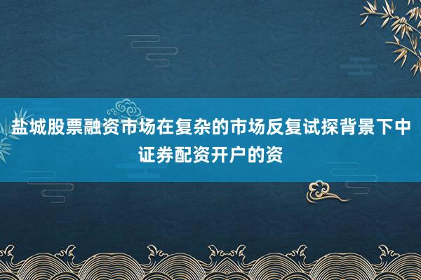 盐城股票融资市场在复杂的市场反复试探背景下中证券配资开户的资