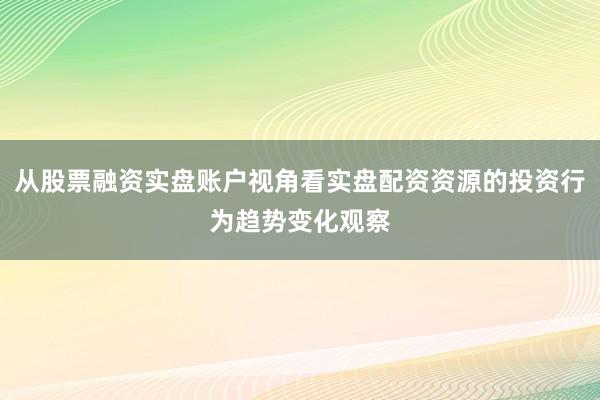 从股票融资实盘账户视角看实盘配资资源的投资行为趋势变化观察