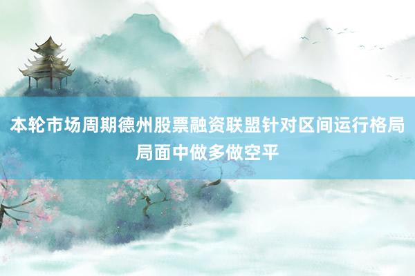 本轮市场周期德州股票融资联盟针对区间运行格局局面中做多做空平