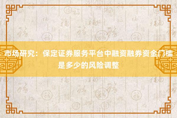 市场研究：保定证券服务平台中融资融券资金门槛是多少的风险调整