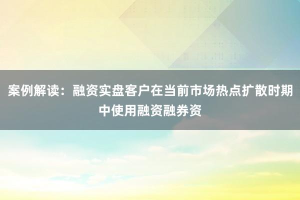 案例解读：融资实盘客户在当前市场热点扩散时期中使用融资融券资