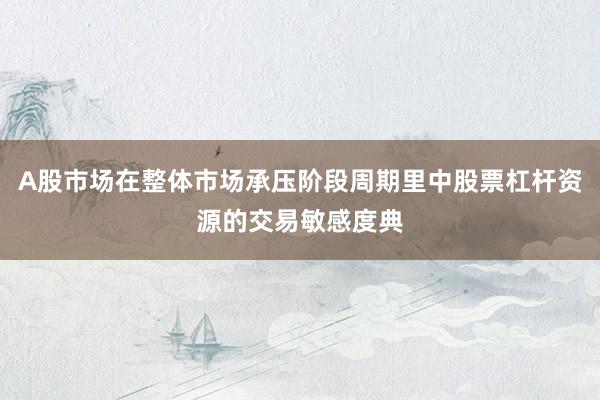 A股市场在整体市场承压阶段周期里中股票杠杆资源的交易敏感度典