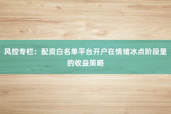 风控专栏：配资白名单平台开户在情绪冰点阶段里的收益策略
