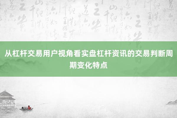从杠杆交易用户视角看实盘杠杆资讯的交易判断周期变化特点