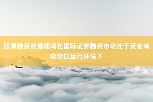 股票融资能提现吗在国际证券融资市场处于资金博弈窗口运行环境下