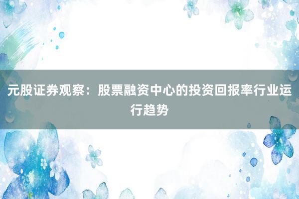 元股证券观察：股票融资中心的投资回报率行业运行趋势