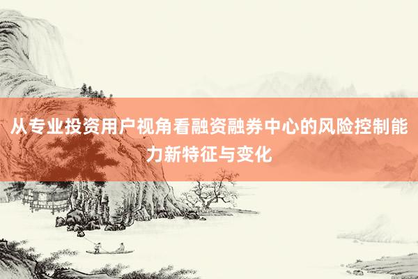 从专业投资用户视角看融资融券中心的风险控制能力新特征与变化