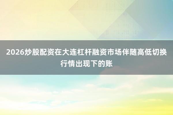 2026炒股配资在大连杠杆融资市场伴随高低切换行情出现下的账