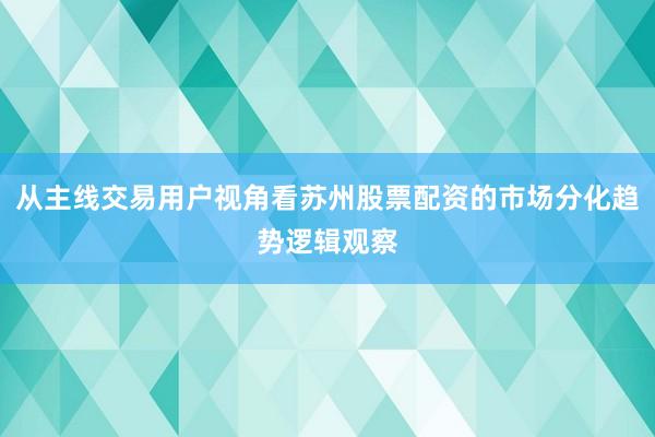 从主线交易用户视角看苏州股票配资的市场分化趋势逻辑观察