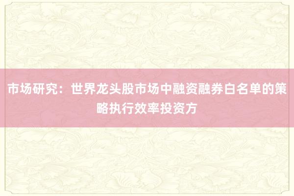 市场研究：世界龙头股市场中融资融券白名单的策略执行效率投资方
