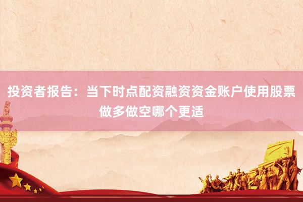 投资者报告：当下时点配资融资资金账户使用股票做多做空哪个更适